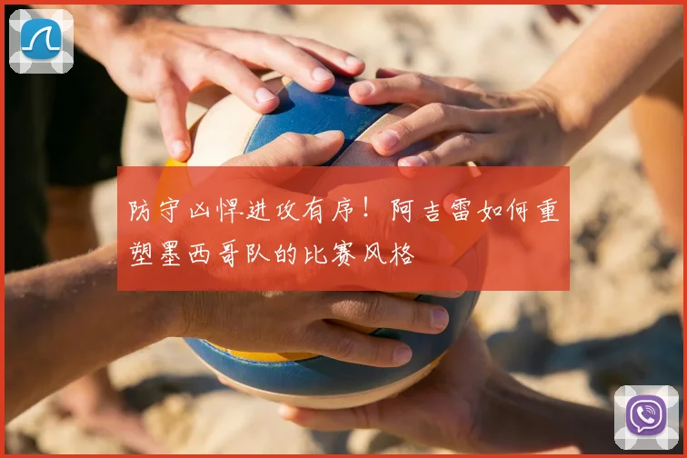 防守凶悍进攻有序!阿吉雷如何重塑墨西哥队的比赛风格