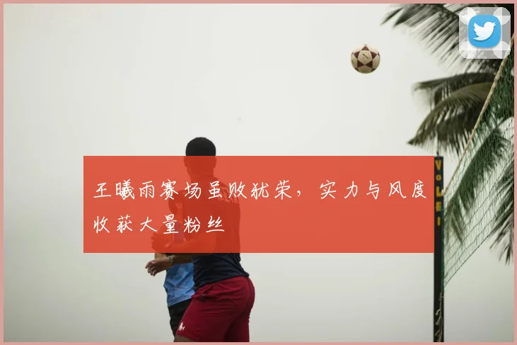 王曦雨赛场虽败犹荣，实力与风度收获大量粉丝