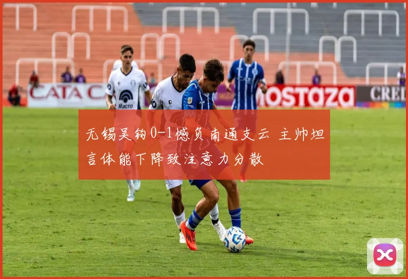 无锡吴钩0-1憾负南通支云 主帅坦言体能下降致注意力分散