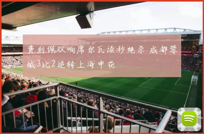 费利佩双响席尔瓦读秒绝杀 成都蓉城3比2逆转上海申花