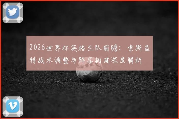 2026世界杯英格兰队前瞻：索斯盖特战术调整与阵容构建深度解析