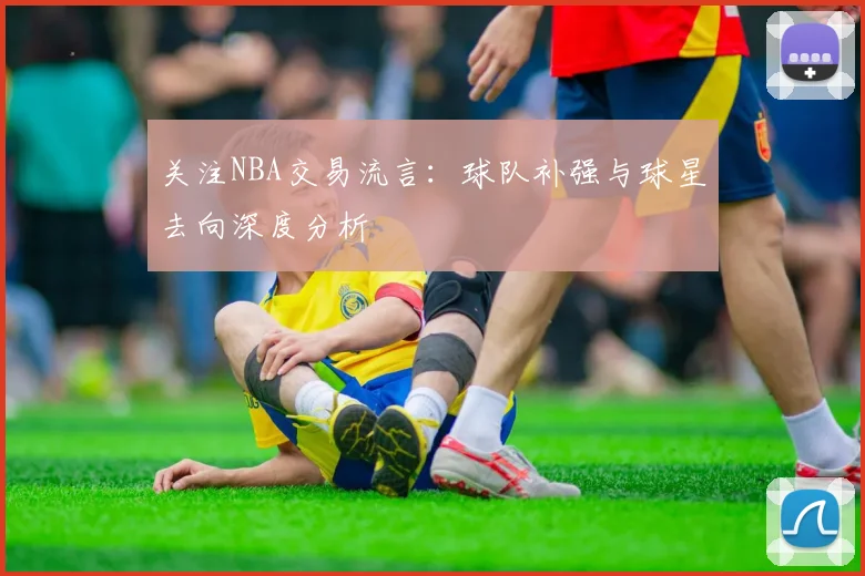 关注NBA交易流言：球队补强与球星去向深度分析