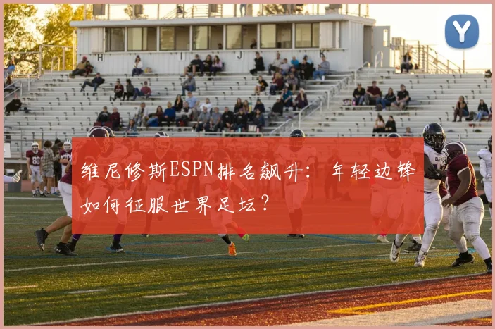 维尼修斯ESPN排名飙升：年轻边锋如何征服世界足坛？