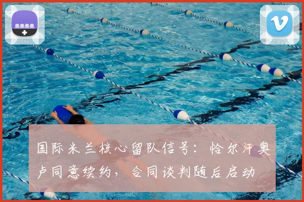 国际米兰核心留队信号：恰尔汗奥卢同意续约，合同谈判随后启动