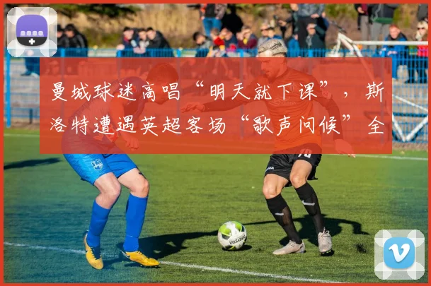 曼城球迷高唱“明天就下课”，斯洛特遭遇英超客场“歌声问候”全解析