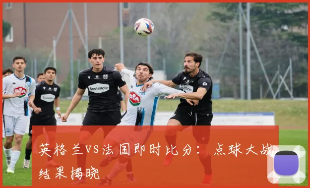 英格兰vs法国即时比分：点球大战结果揭晓