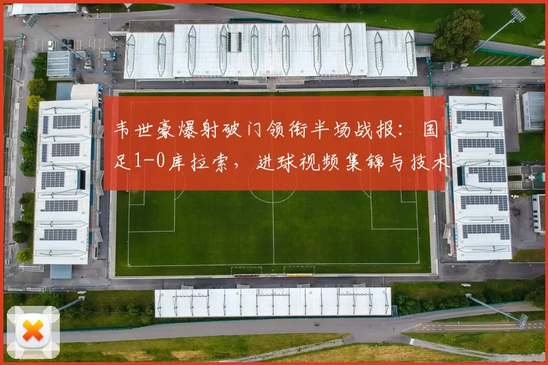 韦世豪爆射破门领衔半场战报：国足1-0库拉索，进球视频集锦与技术分析一览