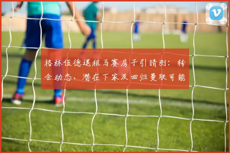格林伍德退租马赛房子引猜测：转会动态、潜在下家及回归曼联可能性深度解析