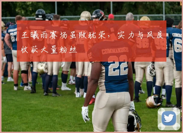 王曦雨赛场虽败犹荣，实力与风度收获大量粉丝