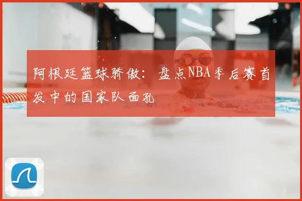 阿根廷篮球骄傲:盘点NBA季后赛首发中的国家队面孔
