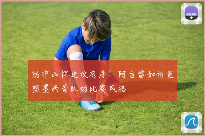 防守凶悍进攻有序！阿吉雷如何重塑墨西哥队的比赛风格