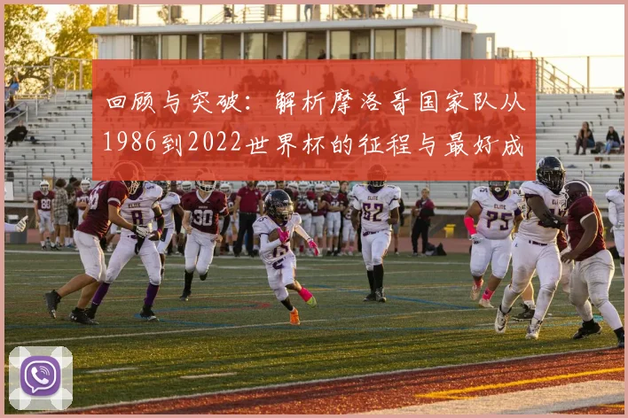 回顾与突破：解析摩洛哥国家队从1986到2022世界杯的征程与最好成绩