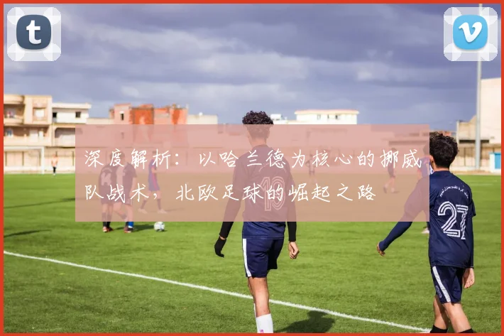 深度解析：以哈兰德为核心的挪威队战术，北欧足球的崛起之路