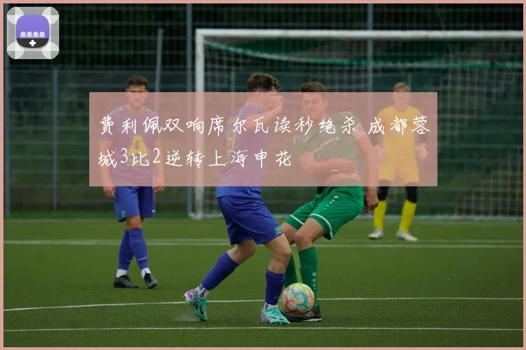 费利佩双响席尔瓦读秒绝杀 成都蓉城3比2逆转上海申花
