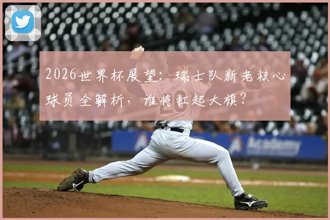 2026世界杯展望：瑞士队新老核心球员全解析，谁将扛起大旗？