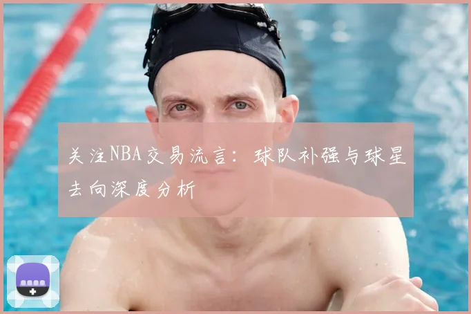 关注NBA交易流言：球队补强与球星去向深度分析