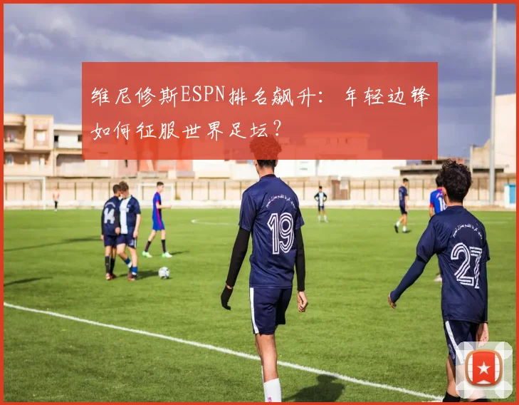 维尼修斯ESPN排名飙升：年轻边锋如何征服世界足坛？
