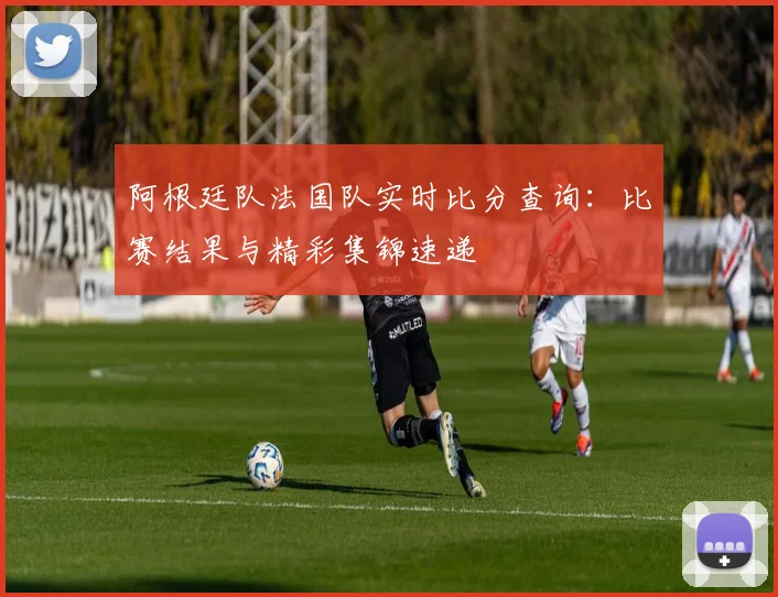 阿根廷队法国队实时比分查询：比赛结果与精彩集锦速递