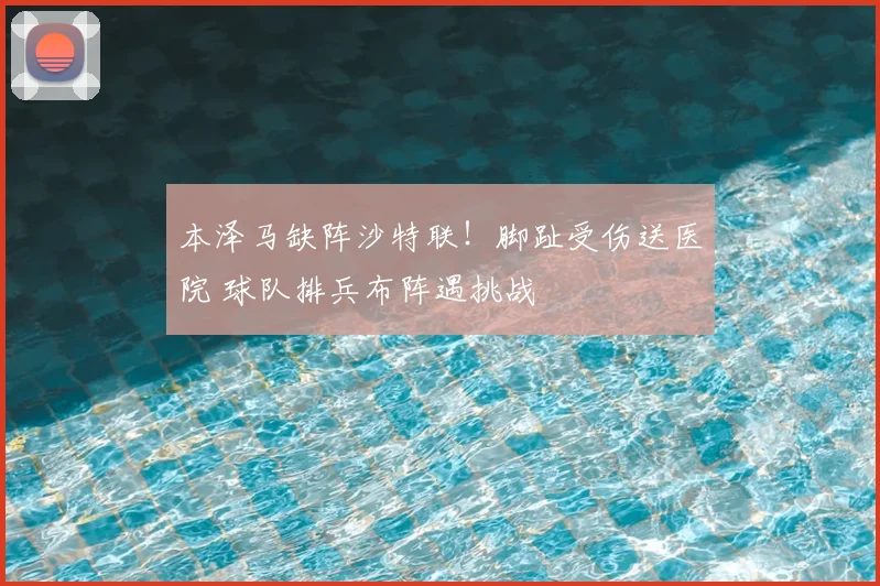 本泽马缺阵沙特联！脚趾受伤送医院 球队排兵布阵遇挑战